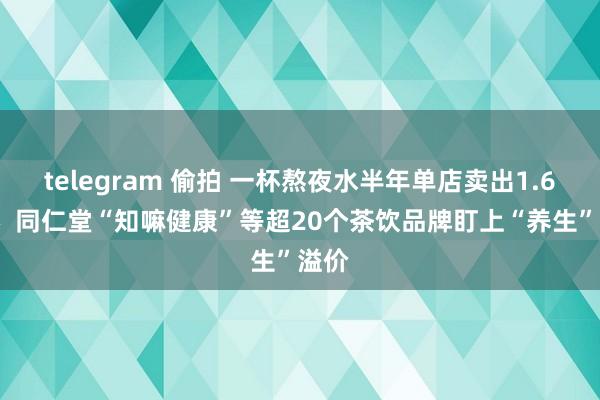   telegram 偷拍 一杯熬夜水半年单店卖出1.6万杯  同仁堂“知嘛健康”等超20个茶饮品牌盯上“养生”溢价