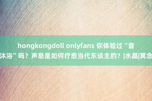 hongkongdoll onlyfans 你体验过“音乐沐浴”吗？声息是如何疗愈当代东谈主的？|水晶|冥念念