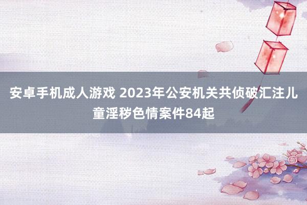   安卓手机成人游戏 2023年公安机关共侦破汇注儿童淫秽色情案件84起