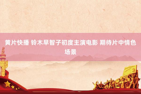   黄片快播 铃木早智子初度主演电影 期待片中情色场景