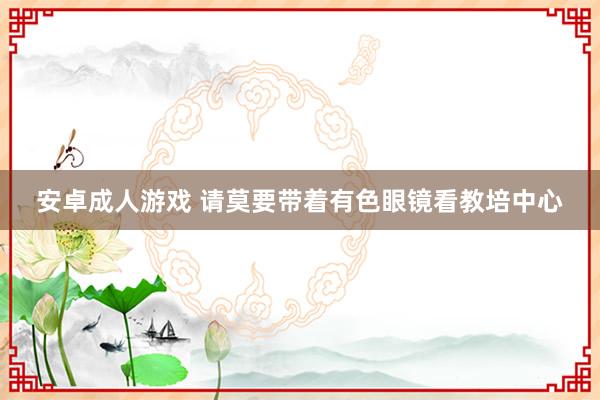   安卓成人游戏 请莫要带着有色眼镜看教培中心