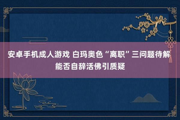   安卓手机成人游戏 白玛奥色“离职”三问题待解 能否自辞活佛引质疑