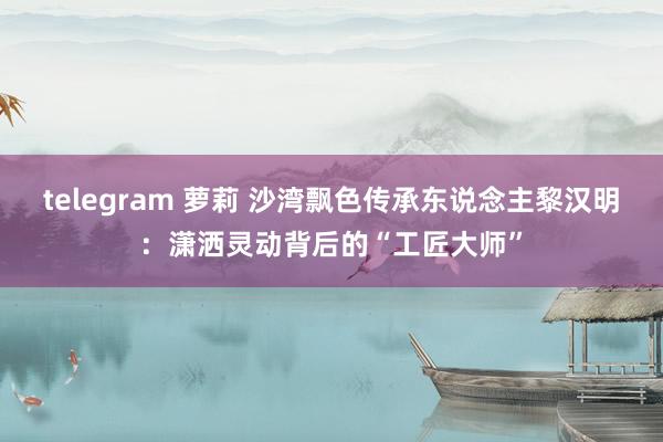   telegram 萝莉 沙湾飘色传承东说念主黎汉明：潇洒灵动背后的“工匠大师”