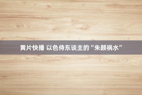   黄片快播 以色侍东谈主的“朱颜祸水”