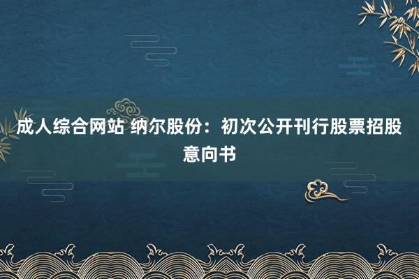   成人综合网站 纳尔股份：初次公开刊行股票招股意向书