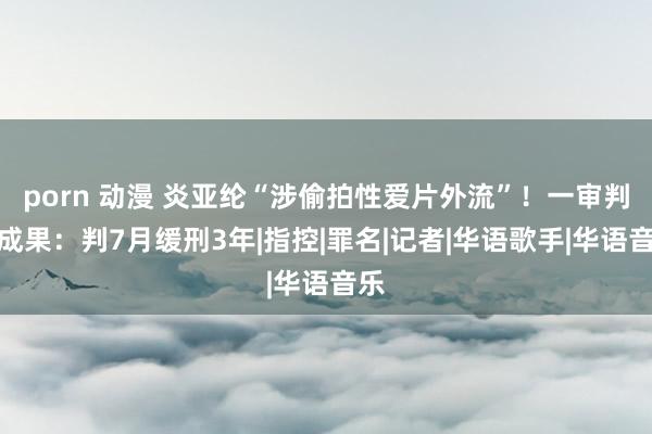   porn 动漫 炎亚纶“涉偷拍性爱片外流”！一审判决成果：判7月缓刑3年|指控|罪名|记者|华语歌手|华语音乐