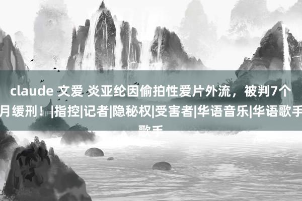   claude 文爱 炎亚纶因偷拍性爱片外流，被判7个月缓刑！|指控|记者|隐秘权|受害者|华语音乐|华语歌手