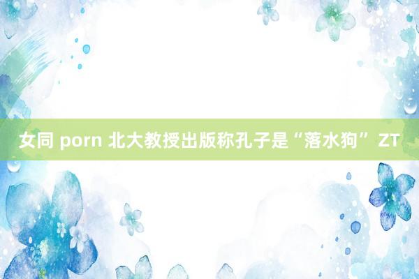   女同 porn 北大教授出版称孔子是“落水狗” ZT