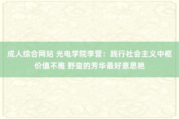   成人综合网站 光电学院李营：践行社会主义中枢价值不雅 野蛮的芳华最好意思艳