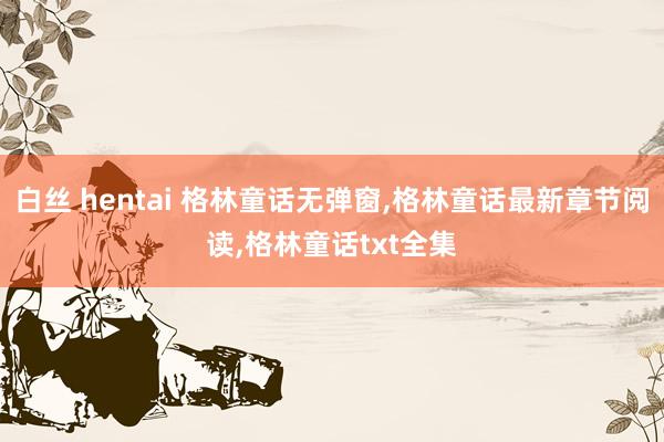   白丝 hentai 格林童话无弹窗,格林童话最新章节阅读,格林童话txt全集