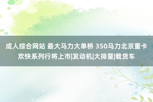   成人综合网站 最大马力大单桥 350马力北京重卡欢快系列行将上市|发动机|大排量|载货车