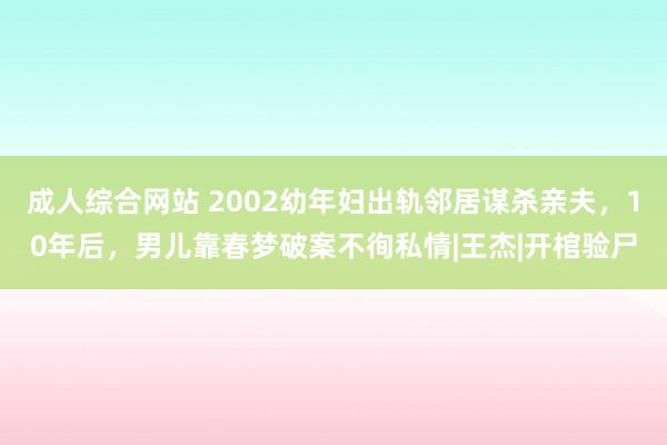   成人综合网站 2002幼年妇出轨邻居谋杀亲夫，10年后，男儿靠春梦破案不徇私情|王杰|开棺验尸