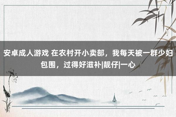   安卓成人游戏 在农村开小卖部，我每天被一群少妇包围，过得好滋补|靓仔|一心