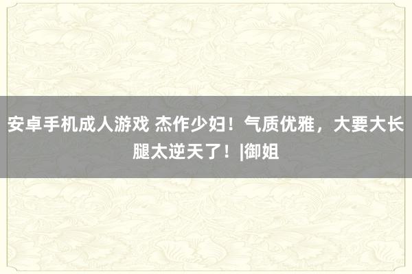   安卓手机成人游戏 杰作少妇！气质优雅，大要大长腿太逆天了！|御姐