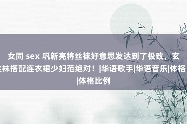   女同 sex 巩新亮将丝袜好意思发达到了极致，玄色丝袜搭配连衣裙少妇范绝对！|华语歌手|华语音乐|体格比例