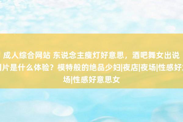   成人综合网站 东说念主瘦灯好意思，酒吧舞女出说念岛国片是什么体验？模特般的绝品少妇|夜店|夜场|性感好意思女