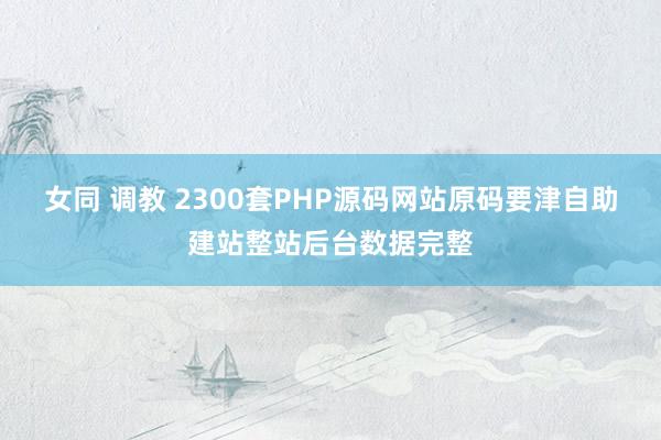   女同 调教 2300套PHP源码网站原码要津自助建站整站后台数据完整