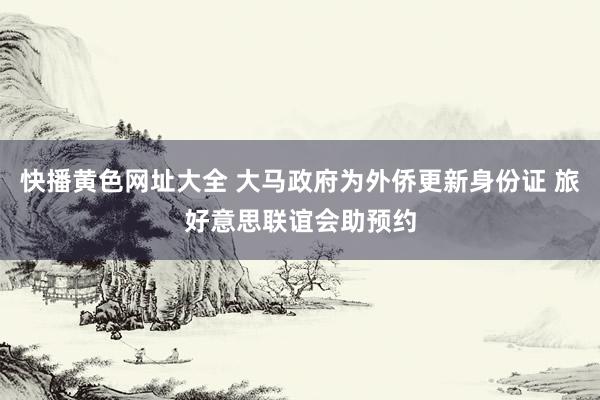   快播黄色网址大全 大马政府为外侨更新身份证 旅好意思联谊会助预约