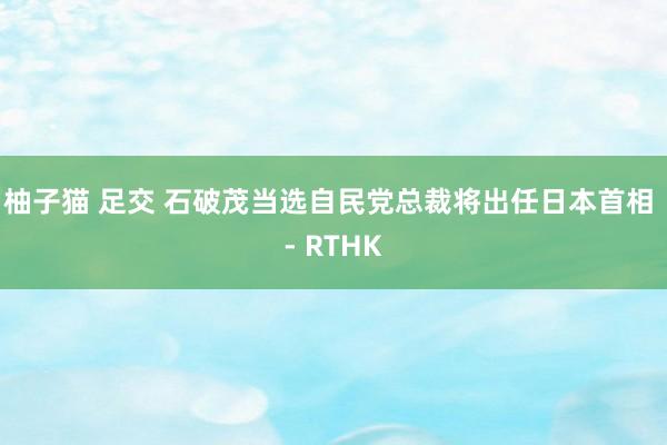   柚子猫 足交 石破茂当选自民党总裁　将出任日本首相 - RTHK