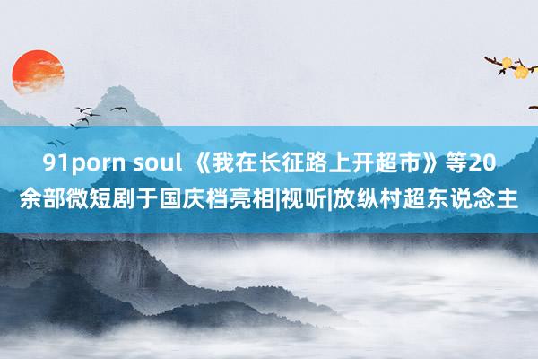   91porn soul 《我在长征路上开超市》等20余部微短剧于国庆档亮相|视听|放纵村超东说念主