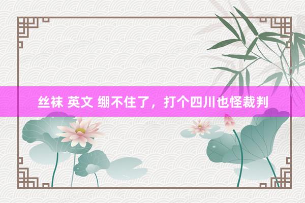   丝袜 英文 绷不住了，打个四川也怪裁判