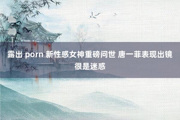   露出 porn 新性感女神重磅问世 唐一菲表现出镜很是迷惑