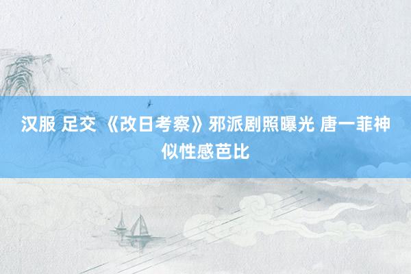 汉服 足交 《改日考察》邪派剧照曝光 唐一菲神似性感芭比