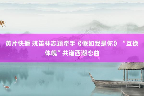   黄片快播 姚笛林志颖牵手《假如我是你》 “互换体魄”共谱西湖恋曲
