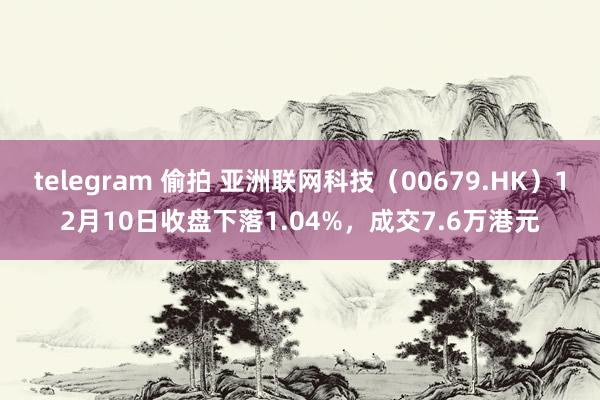   telegram 偷拍 亚洲联网科技（00679.HK）12月10日收盘下落1.04%，成交7.6万港元