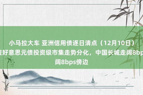   小马拉大车 亚洲信用债逐日清点（12月10日）：中资好意思元债投资级市集走势分化，中国长城走阔8bps傍边