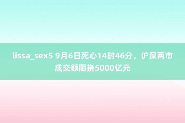 lissa_sex5 9月6日死心14时46分，沪深两市成交额阻挠5000亿元