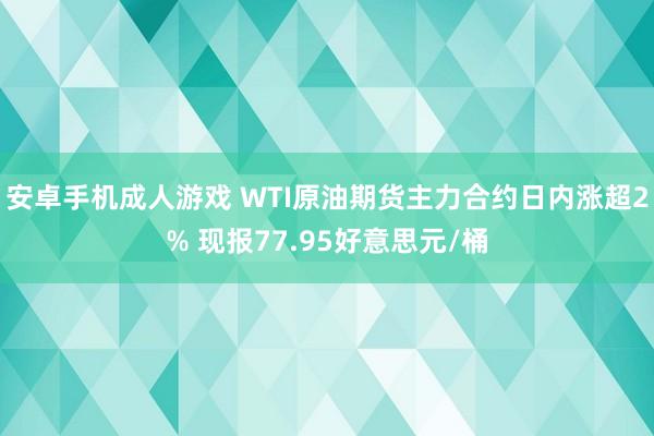 安卓手机成人游戏 WTI原油期货主力合约日内涨超2% 现报77.95好意思元/桶