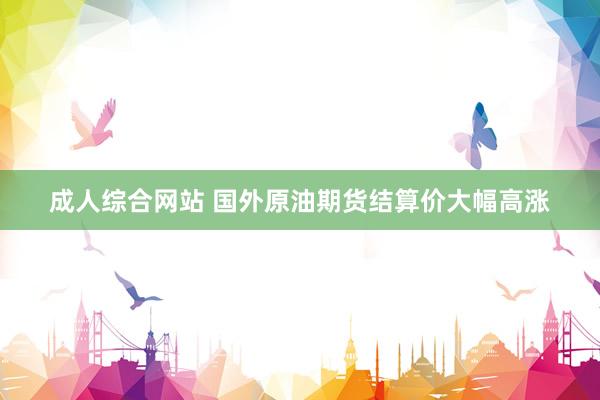 成人综合网站 国外原油期货结算价大幅高涨