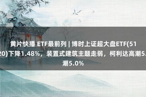 黄片快播 ETF最前列 | 博时上证超大盘ETF(510020)下降1.48%，装置式建筑主题走弱，柯利达高潮5.0%