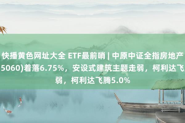 快播黄色网址大全 ETF最前哨 | 中原中证全指房地产ETF(515060)着落6.75%，安设式建筑主题走弱，柯利达飞腾5.0%