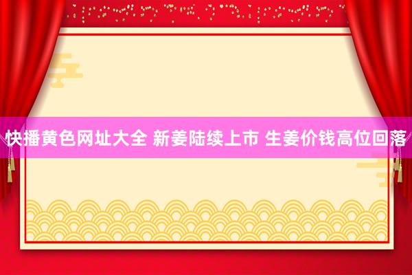 快播黄色网址大全 新姜陆续上市 生姜价钱高位回落