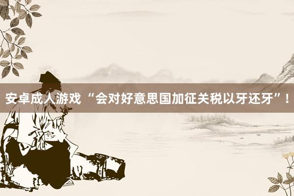 安卓成人游戏 “会对好意思国加征关税以牙还牙”！