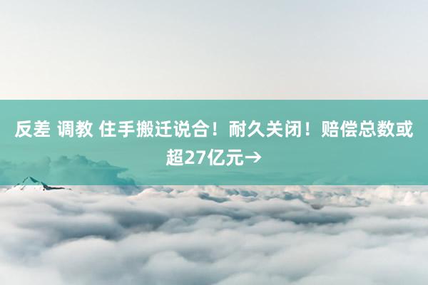 反差 调教 住手搬迁说合！耐久关闭！赔偿总数或超27亿元→