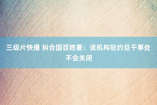 三级片快播 纠合国百姓署：该机构驻约旦干事处不会关闭
