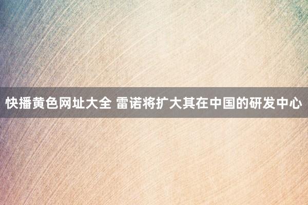 快播黄色网址大全 雷诺将扩大其在中国的研发中心