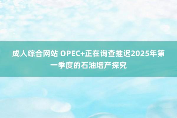 成人综合网站 OPEC+正在询查推迟2025年第一季度的石油增产探究