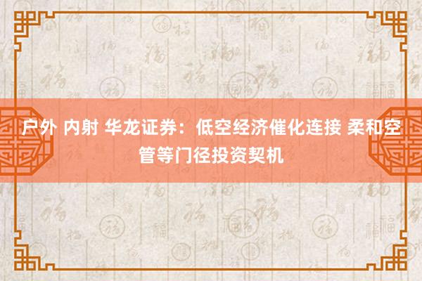 户外 内射 华龙证券：低空经济催化连接 柔和空管等门径投资契机