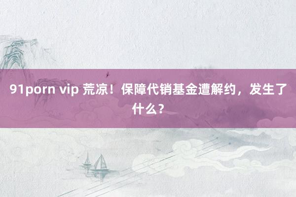91porn vip 荒凉！保障代销基金遭解约，发生了什么？