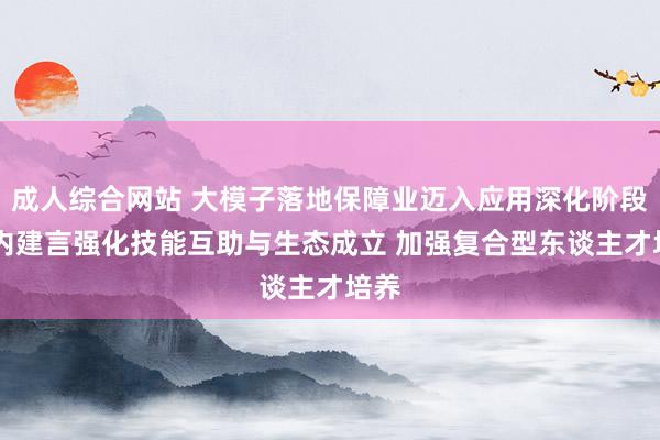成人综合网站 大模子落地保障业迈入应用深化阶段 业内建言强化技能互助与生态成立 加强复合型东谈主才培养