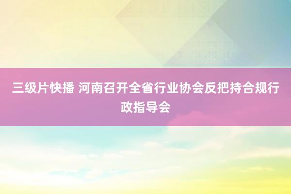 三级片快播 河南召开全省行业协会反把持合规行政指导会