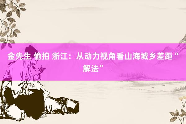 金先生 偷拍 浙江：从动力视角看山海城乡差距“解法”