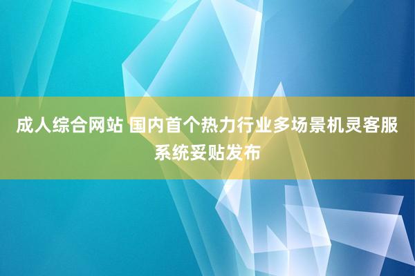 成人综合网站 国内首个热力行业多场景机灵客服系统妥贴发布