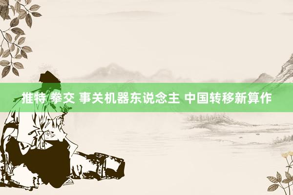 推特 拳交 事关机器东说念主 中国转移新算作