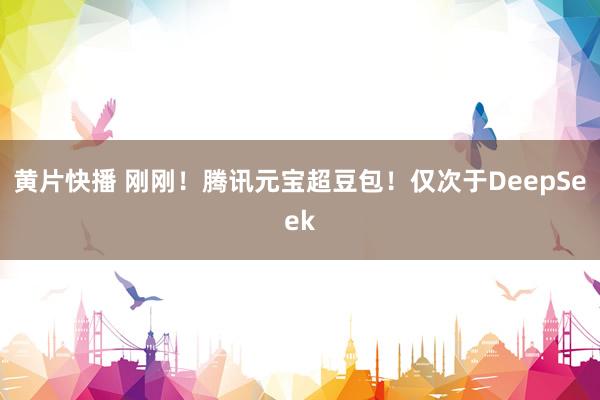 黄片快播 刚刚！腾讯元宝超豆包！仅次于DeepSeek