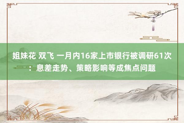 姐妹花 双飞 一月内16家上市银行被调研61次：息差走势、策略影响等成焦点问题